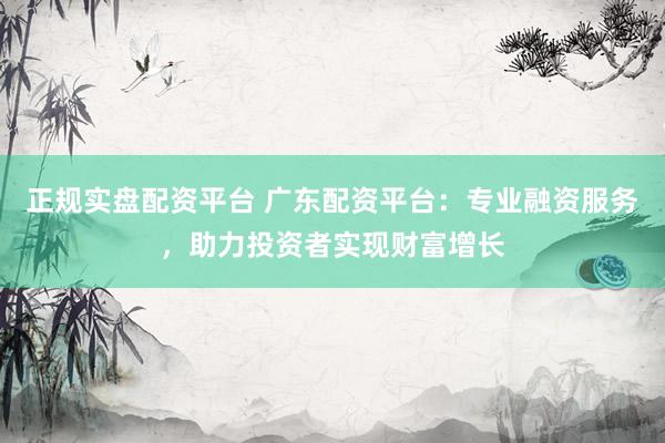 正规实盘配资平台 广东配资平台：专业融资服务，助力投资者实现财富增长