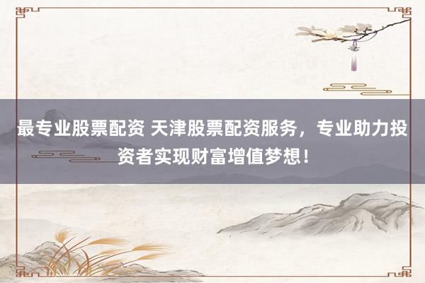 最专业股票配资 天津股票配资服务，专业助力投资者实现财富增值梦想！
