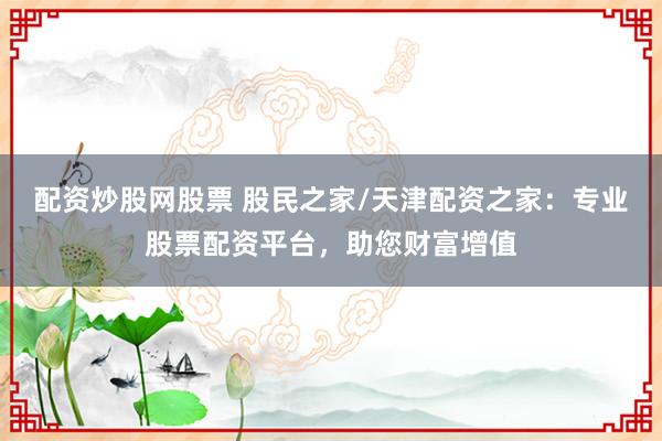 配资炒股网股票 股民之家/天津配资之家：专业股票配资平台，助您财富增值
