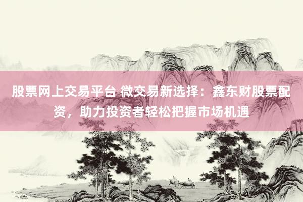股票网上交易平台 微交易新选择：鑫东财股票配资，助力投资者轻松把握市场机遇