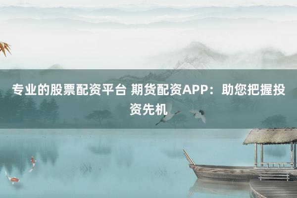 专业的股票配资平台 期货配资APP：助您把握投资先机