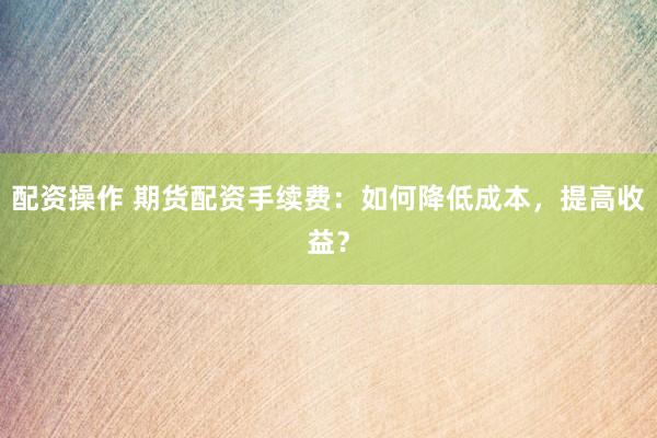 配资操作 期货配资手续费：如何降低成本，提高收益？