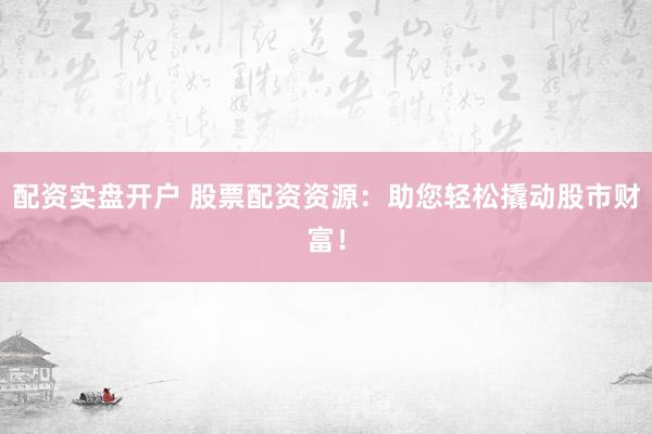 配资实盘开户 股票配资资源：助您轻松撬动股市财富！