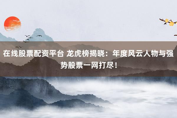 在线股票配资平台 龙虎榜揭晓：年度风云人物与强势股票一网打尽！
