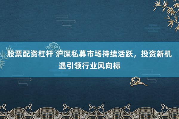 股票配资杠杆 沪深私募市场持续活跃，投资新机遇引领行业风向标