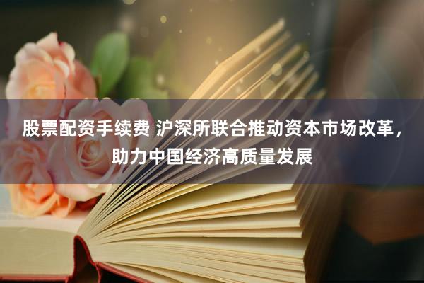 股票配资手续费 沪深所联合推动资本市场改革，助力中国经济高质量发展
