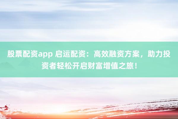 股票配资app 启运配资：高效融资方案，助力投资者轻松开启财富增值之旅！