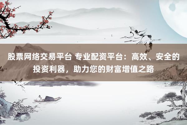 股票网络交易平台 专业配资平台：高效、安全的投资利器，助力您的财富增值之路