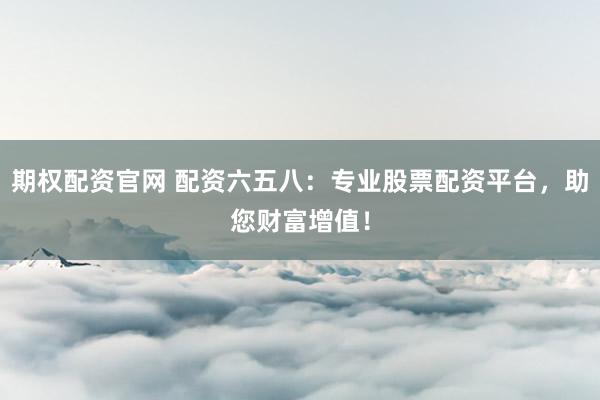 期权配资官网 配资六五八：专业股票配资平台，助您财富增值！