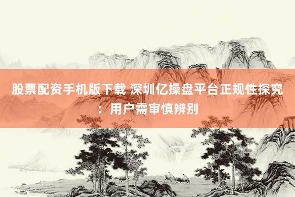 股票配资手机版下载 深圳亿操盘平台正规性探究：用户需审慎辨别