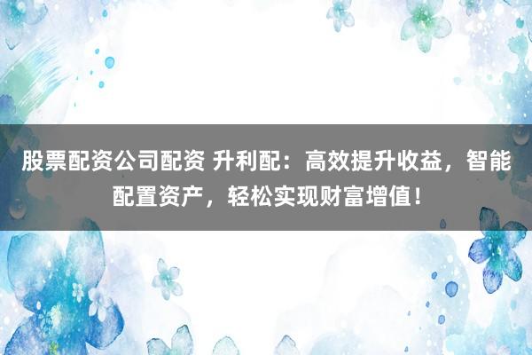 股票配资公司配资 升利配：高效提升收益，智能配置资产，轻松实现财富增值！