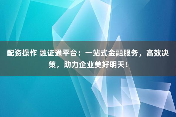 配资操作 融证通平台：一站式金融服务，高效决策，助力企业美好明天！