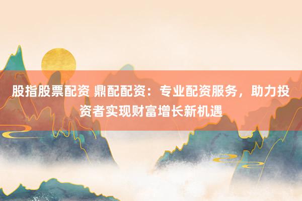 股指股票配资 鼎配配资：专业配资服务，助力投资者实现财富增长新机遇