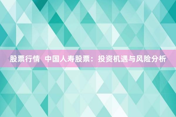 股票行情  中国人寿股票：投资机遇与风险分析