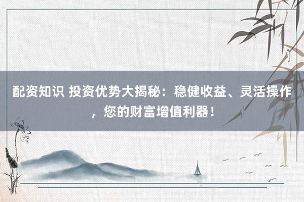 配资知识 投资优势大揭秘：稳健收益、灵活操作，您的财富增值利器！