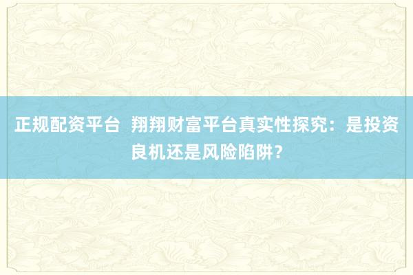 正规配资平台  翔翔财富平台真实性探究：是投资良机还是风险陷阱？