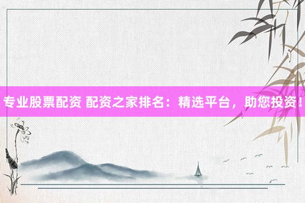 专业股票配资 配资之家排名：精选平台，助您投资！