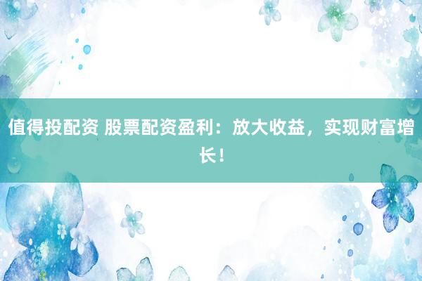 值得投配资 股票配资盈利：放大收益，实现财富增长！