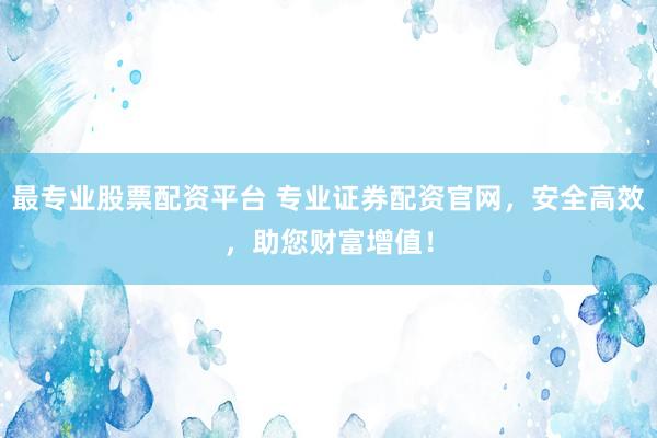最专业股票配资平台 专业证券配资官网，安全高效，助您财富增值！