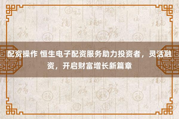 配资操作 恒生电子配资服务助力投资者，灵活融资，开启财富增长新篇章