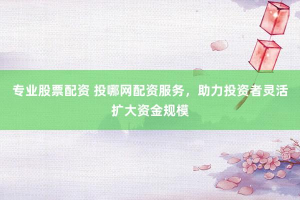 专业股票配资 投哪网配资服务，助力投资者灵活扩大资金规模