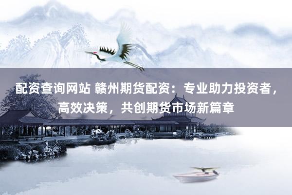 配资查询网站 赣州期货配资：专业助力投资者，高效决策，共创期货市场新篇章