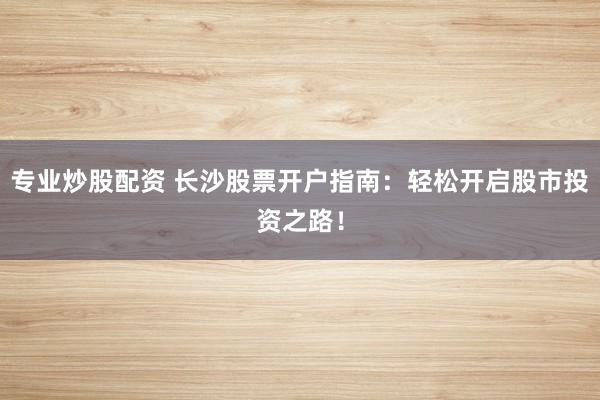 专业炒股配资 长沙股票开户指南：轻松开启股市投资之路！