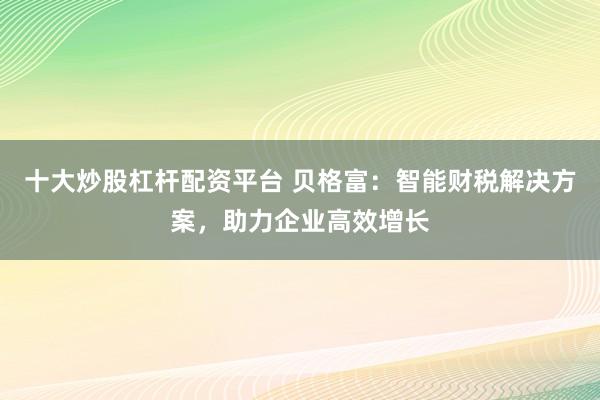 十大炒股杠杆配资平台 贝格富：智能财税解决方案，助力企业高效增长