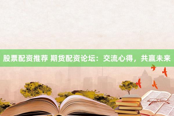 股票配资推荐 期货配资论坛：交流心得，共赢未来