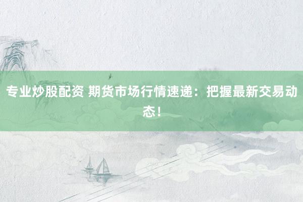 专业炒股配资 期货市场行情速递：把握最新交易动态！