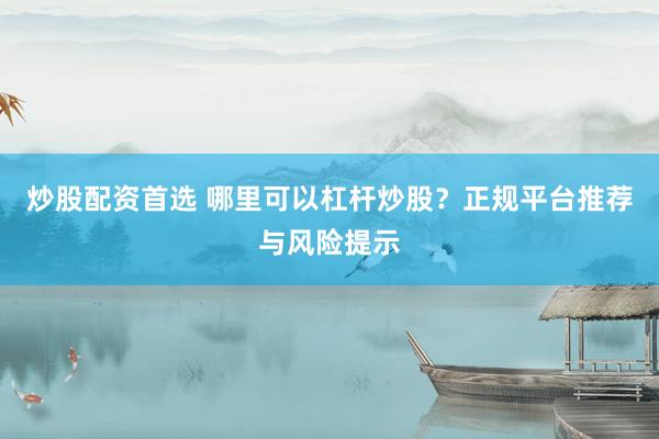 炒股配资首选 哪里可以杠杆炒股？正规平台推荐与风险提示