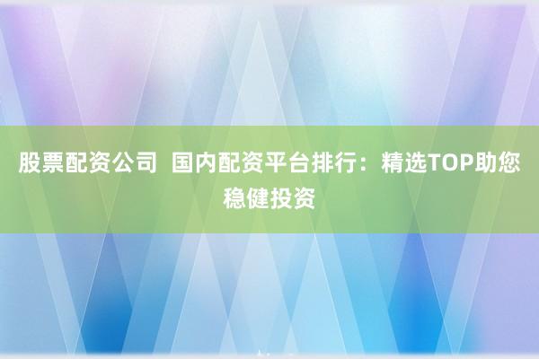 股票配资公司  国内配资平台排行：精选TOP助您稳健投资