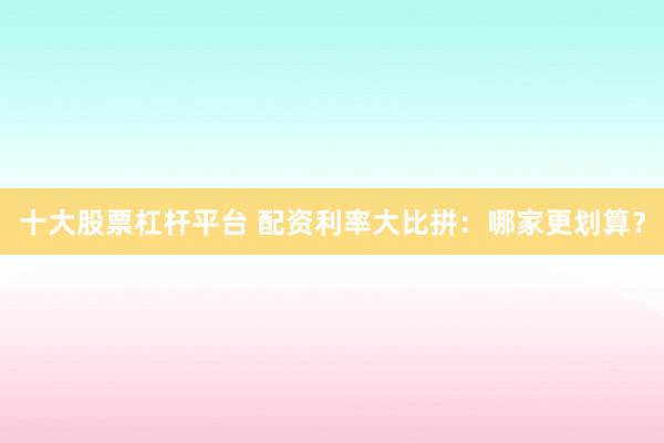 十大股票杠杆平台 配资利率大比拼：哪家更划算？