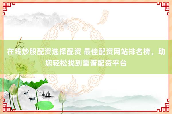 在线炒股配资选择配资 最佳配资网站排名榜，助您轻松找到靠谱配资平台