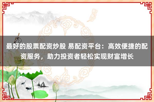 最好的股票配资炒股 易配资平台：高效便捷的配资服务，助力投资者轻松实现财富增长