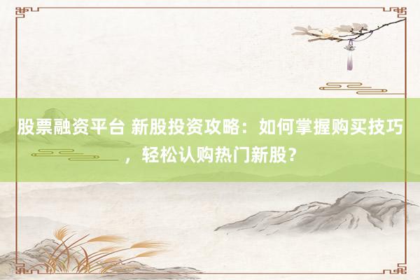 股票融资平台 新股投资攻略：如何掌握购买技巧，轻松认购热门新股？
