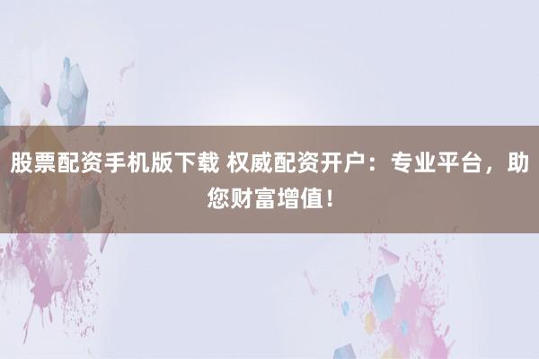 股票配资手机版下载 权威配资开户：专业平台，助您财富增值！