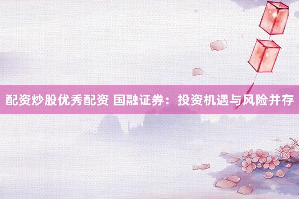 配资炒股优秀配资 国融证券：投资机遇与风险并存