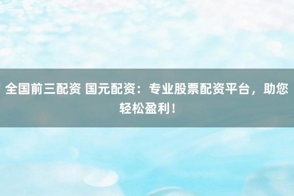全国前三配资 国元配资：专业股票配资平台，助您轻松盈利！