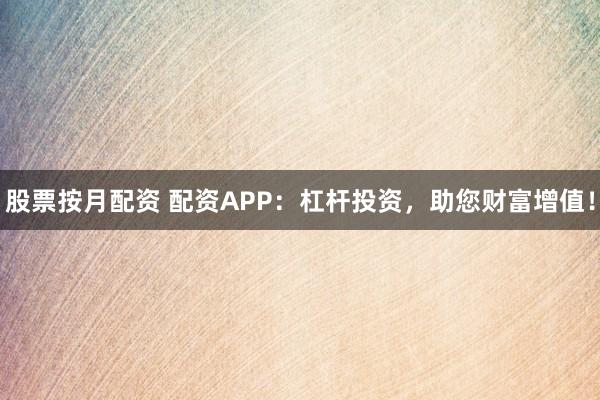 股票按月配资 配资APP：杠杆投资，助您财富增值！
