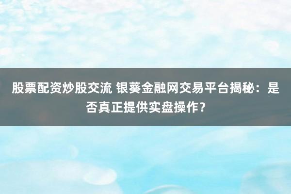 股票配资炒股交流 银葵金融网交易平台揭秘：是否真正提供实盘操作？