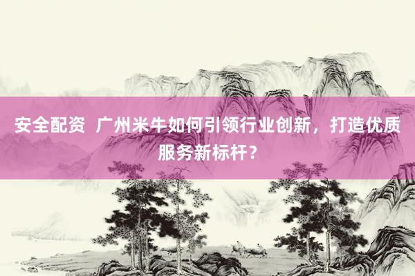 安全配资  广州米牛如何引领行业创新，打造优质服务新标杆？