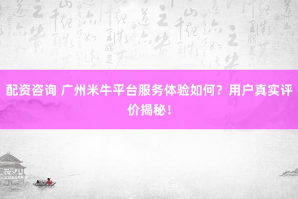 配资咨询 广州米牛平台服务体验如何？用户真实评价揭秘！