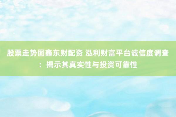 股票走势图鑫东财配资 泓利财富平台诚信度调查：揭示其真实性与投资可靠性