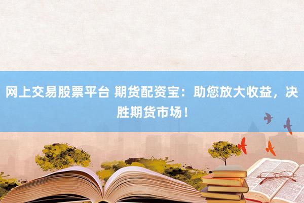 网上交易股票平台 期货配资宝：助您放大收益，决胜期货市场！