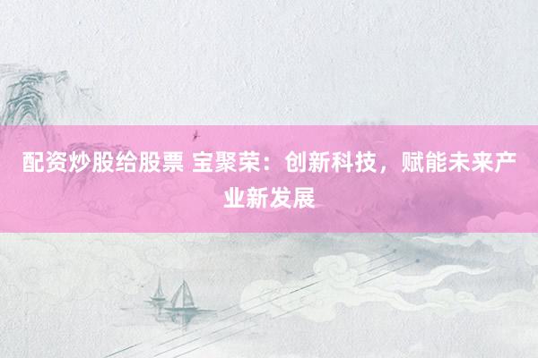 配资炒股给股票 宝聚荣：创新科技，赋能未来产业新发展