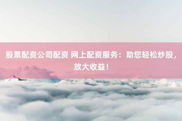 股票配资公司配资 网上配资服务：助您轻松炒股，放大收益！