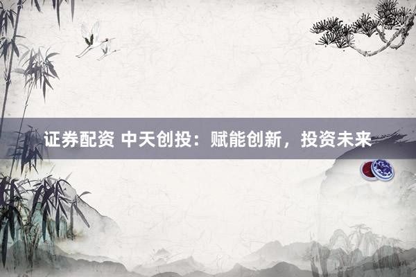 证券配资 中天创投：赋能创新，投资未来
