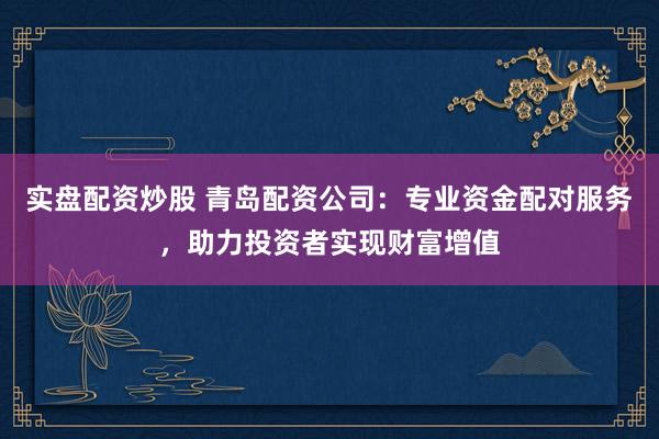 实盘配资炒股 青岛配资公司：专业资金配对服务，助力投资者实现财富增值