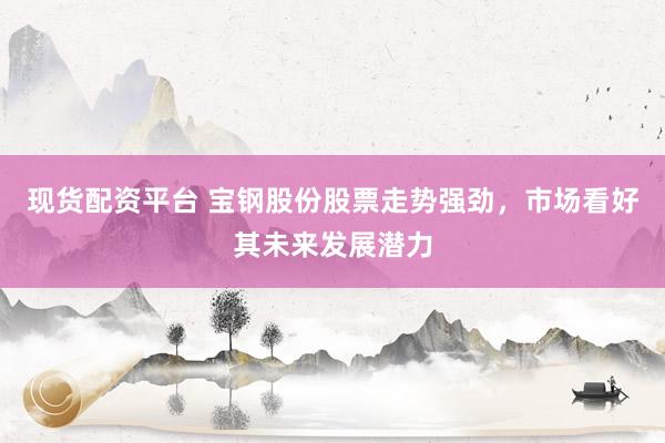 现货配资平台 宝钢股份股票走势强劲，市场看好其未来发展潜力